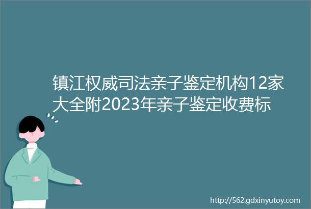 镇江权威司法亲子鉴定机构12家大全附2023年亲子鉴定收费标准